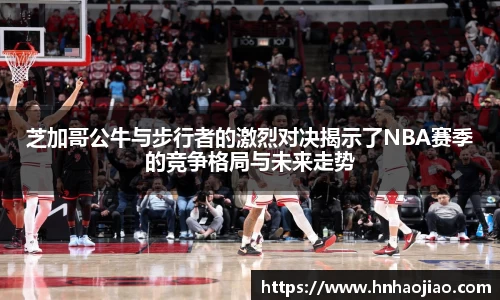 芝加哥公牛与步行者的激烈对决揭示了NBA赛季的竞争格局与未来走势