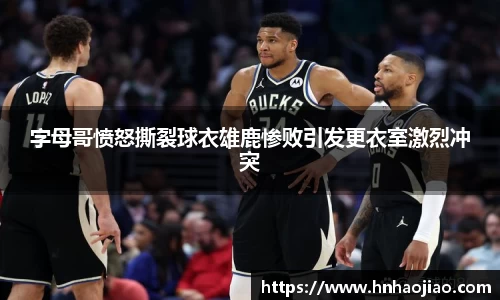 字母哥愤怒撕裂球衣雄鹿惨败引发更衣室激烈冲突